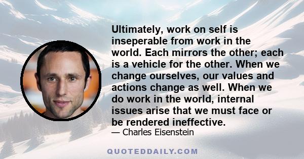 Ultimately, work on self is inseperable from work in the world. Each mirrors the other; each is a vehicle for the other. When we change ourselves, our values and actions change as well. When we do work in the world,