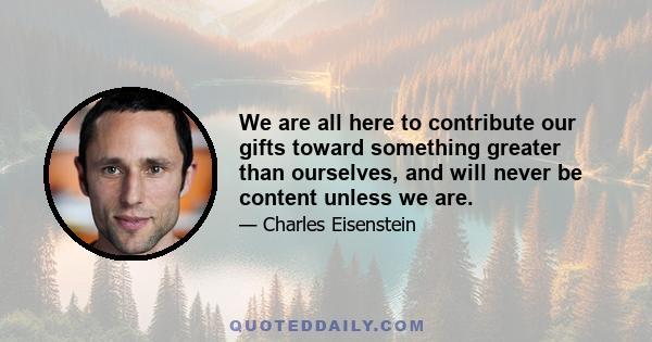 We are all here to contribute our gifts toward something greater than ourselves, and will never be content unless we are.