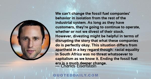 We can't change the fossil fuel companies' behavior in isolation from the rest of the industrial system. As long as they have customers, they're going to continue to operate, whether or not we divest of their stock.