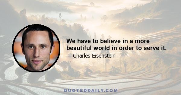 We have to believe in a more beautiful world in order to serve it.