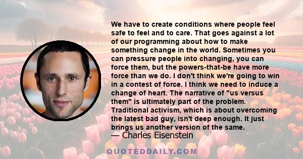 We have to create conditions where people feel safe to feel and to care. That goes against a lot of our programming about how to make something change in the world. Sometimes you can pressure people into changing, you