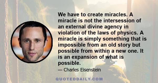 We have to create miracles. A miracle is not the intersession of an external divine agency in violation of the laws of physics. A miracle is simply something that is impossible from an old story but possible from within 