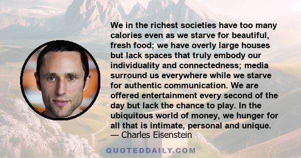 We in the richest societies have too many calories even as we starve for beautiful, fresh food; we have overly large houses but lack spaces that truly embody our individuality and connectedness; media surround us