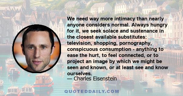 We need way more intimacy than nearly anyone considers normal. Always hungry for it, we seek solace and sustenance in the closest available substitutes: television, shopping, pornography, conspicuous consumption -