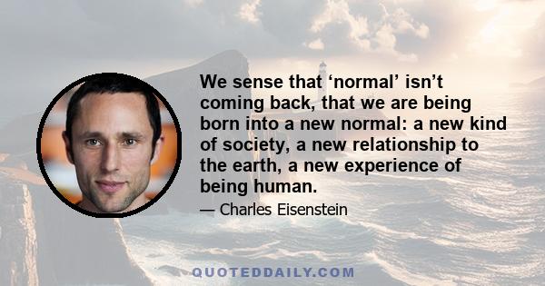 We sense that ‘normal’ isn’t coming back, that we are being born into a new normal: a new kind of society, a new relationship to the earth, a new experience of being human.