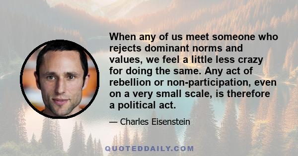 When any of us meet someone who rejects dominant norms and values, we feel a little less crazy for doing the same. Any act of rebellion or non-participation, even on a very small scale, is therefore a political act.