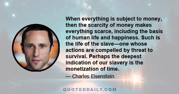 When everything is subject to money, then the scarcity of money makes everything scarce, including the basis of human life and happiness. Such is the life of the slave—one whose actions are compelled by threat to