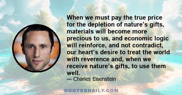 When we must pay the true price for the depletion of nature’s gifts, materials will become more precious to us, and economic logic will reinforce, and not contradict, our heart’s desire to treat the world with reverence 