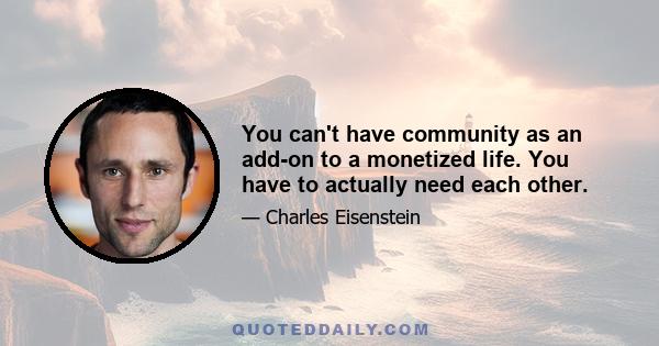 You can't have community as an add-on to a monetized life. You have to actually need each other.