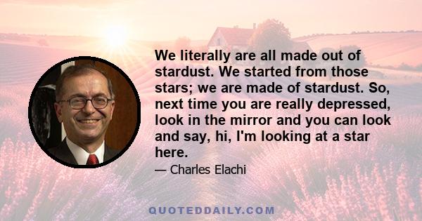 We literally are all made out of stardust. We started from those stars; we are made of stardust. So, next time you are really depressed, look in the mirror and you can look and say, hi, I'm looking at a star here.