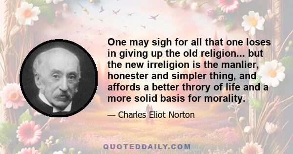 One may sigh for all that one loses in giving up the old religion... but the new irreligion is the manlier, honester and simpler thing, and affords a better throry of life and a more solid basis for morality.