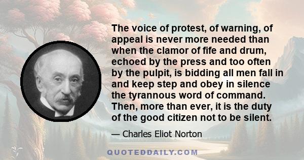 The voice of protest, of warning, of appeal is never more needed than when the clamor of fife and drum, echoed by the press and too often by the pulpit, is bidding all men fall in and keep step and obey in silence the