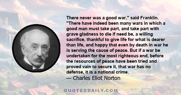 There never was a good war, said Franklin. There have indeed been many wars in which a good man must take part, and take part with grave gladness to die if need be, a willing sacrifice, thankful to give life for what is 