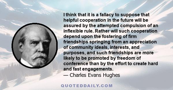 I think that it is a fallacy to suppose that helpful cooperation in the future will be assured by the attempted compulsion of an inflexible rule. Rather will such cooperation depend upon the fostering of firm