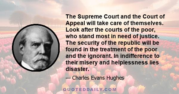 The Supreme Court and the Court of Appeal will take care of themselves. Look after the courts of the poor, who stand most in need of justice. The security of the republic will be found in the treatment of the poor and