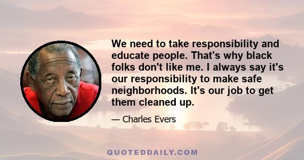 We need to take responsibility and educate people. That's why black folks don't like me. I always say it's our responsibility to make safe neighborhoods. It's our job to get them cleaned up.