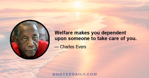 Welfare makes you dependent upon someone to take care of you.