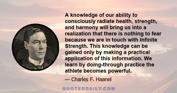 A knowledge of our ability to consciously radiate health, strength, and harmony will bring us into a realization that there is nothing to fear because we are in touch with Infinite Strength. This knowledge can be gained 