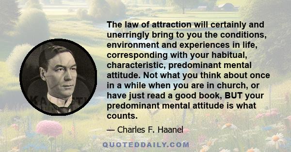 The law of attraction will certainly and unerringly bring to you the conditions, environment and experiences in life, corresponding with your habitual, characteristic, predominant mental attitude. Not what you think