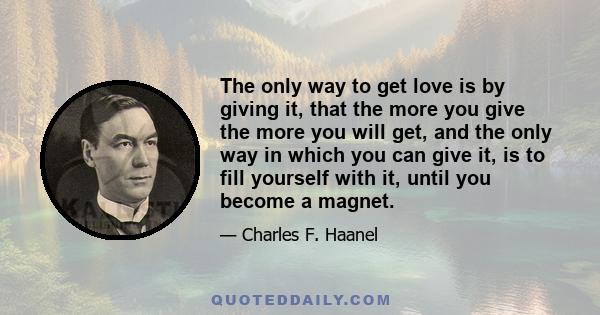 The only way to get love is by giving it, that the more you give the more you will get, and the only way in which you can give it, is to fill yourself with it, until you become a magnet.