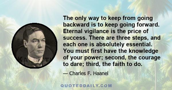 The only way to keep from going backward is to keep going forward. Eternal vigilance is the price of success. There are three steps, and each one is absolutely essential. You must first have the knowledge of your power; 