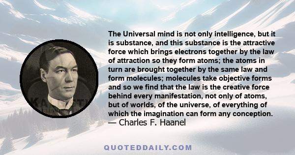 The Universal mind is not only intelligence, but it is substance, and this substance is the attractive force which brings electrons together by the law of attraction so they form atoms; the atoms in turn are brought