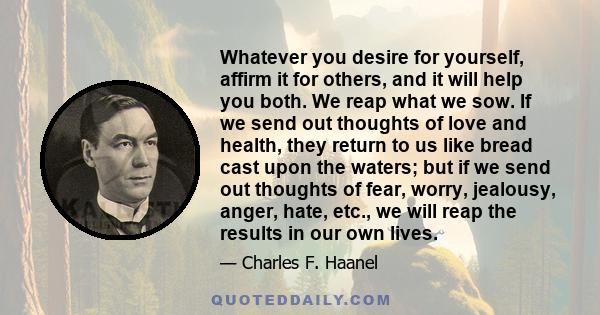 Whatever you desire for yourself, affirm it for others, and it will help you both. We reap what we sow. If we send out thoughts of love and health, they return to us like bread cast upon the waters; but if we send out