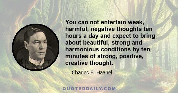 You can not entertain weak, harmful, negative thoughts ten hours a day and expect to bring about beautiful, strong and harmonious conditions by ten minutes of strong, positive, creative thought.