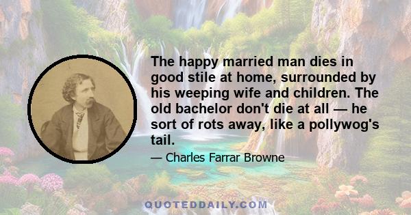 The happy married man dies in good stile at home, surrounded by his weeping wife and children. The old bachelor don't die at all — he sort of rots away, like a pollywog's tail.