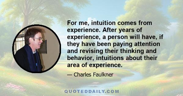 For me, intuition comes from experience. After years of experience, a person will have, if they have been paying attention and revising their thinking and behavior, intuitions about their area of experience.