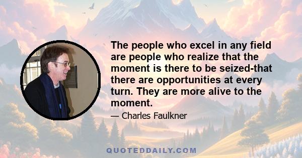 The people who excel in any field are people who realize that the moment is there to be seized-that there are opportunities at every turn. They are more alive to the moment.