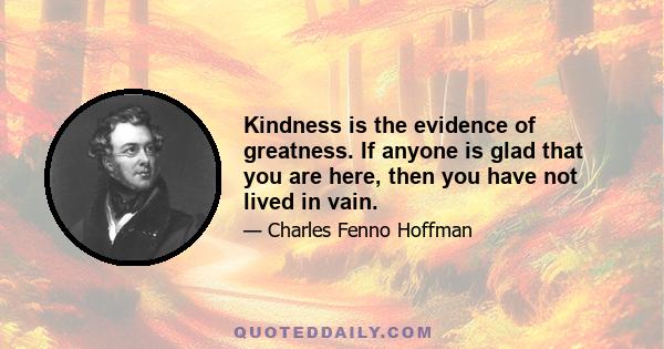 Kindness is the evidence of greatness. If anyone is glad that you are here, then you have not lived in vain.