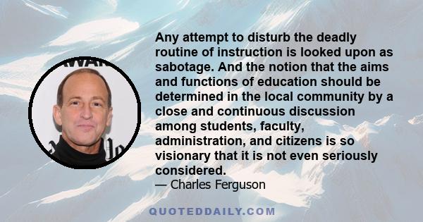 Any attempt to disturb the deadly routine of instruction is looked upon as sabotage. And the notion that the aims and functions of education should be determined in the local community by a close and continuous