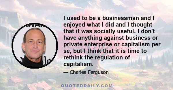 I used to be a businessman and I enjoyed what I did and I thought that it was socially useful. I don't have anything against business or private enterprise or capitalism per se, but I think that it is time to rethink