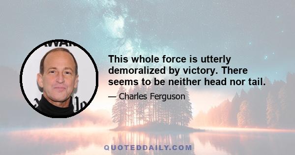 This whole force is utterly demoralized by victory. There seems to be neither head nor tail.