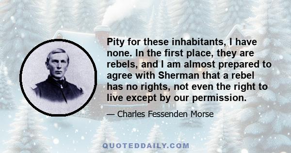 Pity for these inhabitants, I have none. In the first place, they are rebels, and I am almost prepared to agree with Sherman that a rebel has no rights, not even the right to live except by our permission.