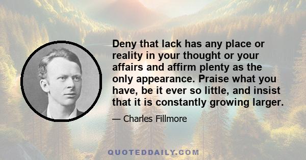 Deny that lack has any place or reality in your thought or your affairs and affirm plenty as the only appearance. Praise what you have, be it ever so little, and insist that it is constantly growing larger.