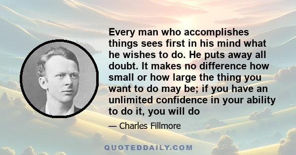 Every man who accomplishes things sees first in his mind what he wishes to do. He puts away all doubt. It makes no difference how small or how large the thing you want to do may be; if you have an unlimited confidence