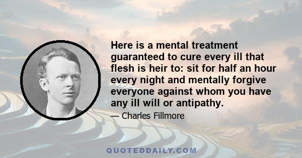 Here is a mental treatment guaranteed to cure every ill that flesh is heir to: sit for half an hour every night and mentally forgive everyone against whom you have any ill will or antipathy.