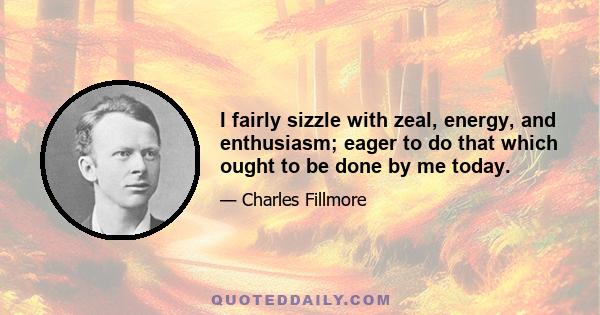 I fairly sizzle with zeal, energy, and enthusiasm; eager to do that which ought to be done by me today.