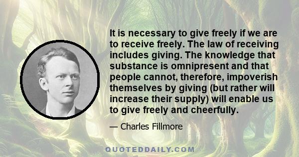 It is necessary to give freely if we are to receive freely. The law of receiving includes giving. The knowledge that substance is omnipresent and that people cannot, therefore, impoverish themselves by giving (but