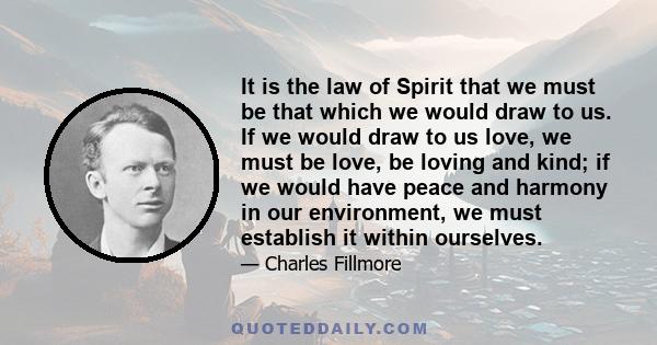 It is the law of Spirit that we must be that which we would draw to us. If we would draw to us love, we must be love, be loving and kind; if we would have peace and harmony in our environment, we must establish it