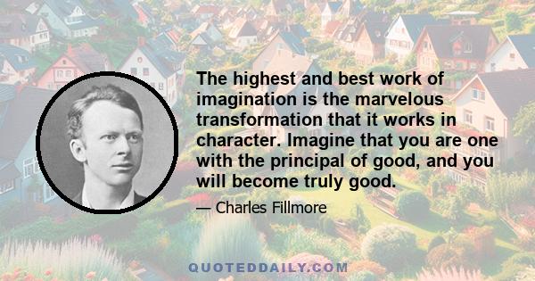 The highest and best work of imagination is the marvelous transformation that it works in character. Imagine that you are one with the principal of good, and you will become truly good.