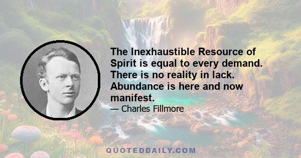 The Inexhaustible Resource of Spirit is equal to every demand. There is no reality in lack. Abundance is here and now manifest.