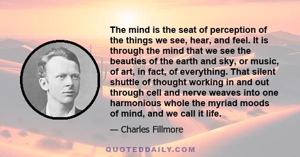 The mind is the seat of perception of the things we see, hear, and feel. It is through the mind that we see the beauties of the earth and sky, or music, of art, in fact, of everything. That silent shuttle of thought