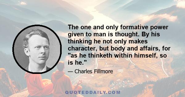 The one and only formative power given to man is thought. By his thinking he not only makes character, but body and affairs, for as he thinketh within himself, so is he.