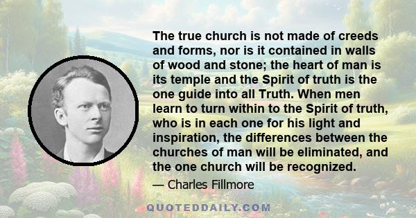 The true church is not made of creeds and forms, nor is it contained in walls of wood and stone; the heart of man is its temple and the Spirit of truth is the one guide into all Truth. When men learn to turn within to