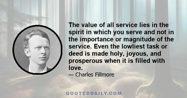 The value of all service lies in the spirit in which you serve and not in the importance or magnitude of the service. Even the lowliest task or deed is made holy, joyous, and prosperous when it is filled with love.