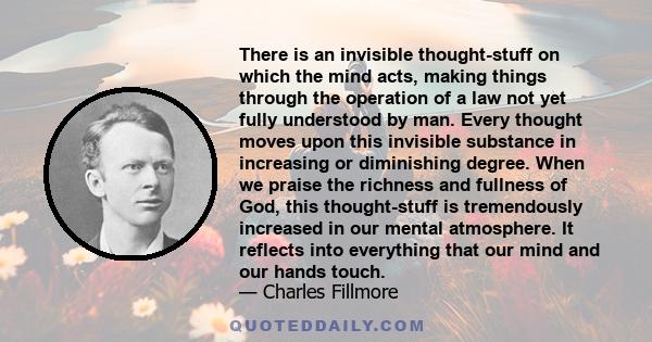 There is an invisible thought-stuff on which the mind acts, making things through the operation of a law not yet fully understood by man. Every thought moves upon this invisible substance in increasing or diminishing