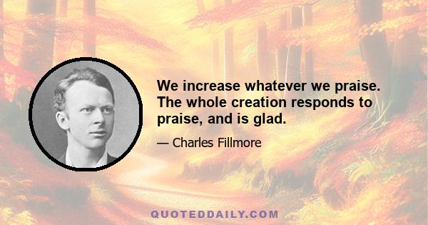 We increase whatever we praise. The whole creation responds to praise, and is glad.